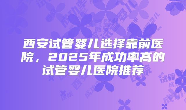 西安试管婴儿选择靠前医院，2025年成功率高的试管婴儿医院推荐