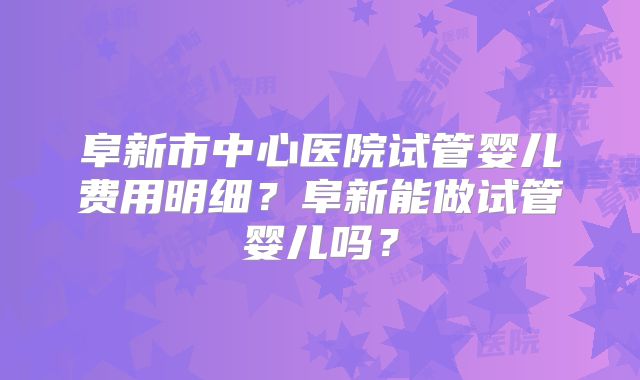 阜新市中心医院试管婴儿费用明细？阜新能做试管婴儿吗？
