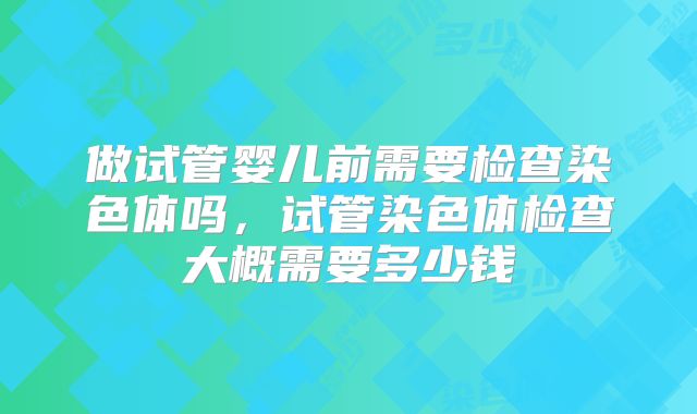 做试管婴儿前需要检查染色体吗，试管染色体检查大概需要多少钱