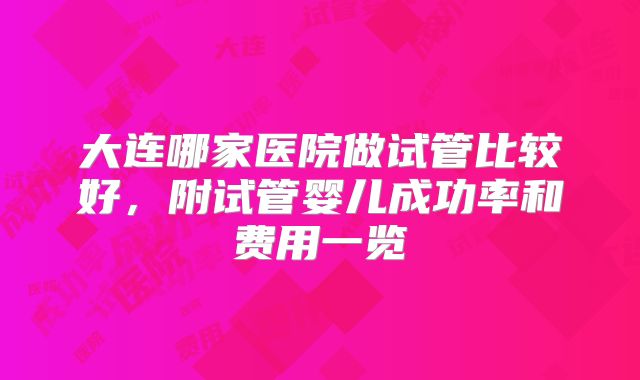 大连哪家医院做试管比较好，附试管婴儿成功率和费用一览