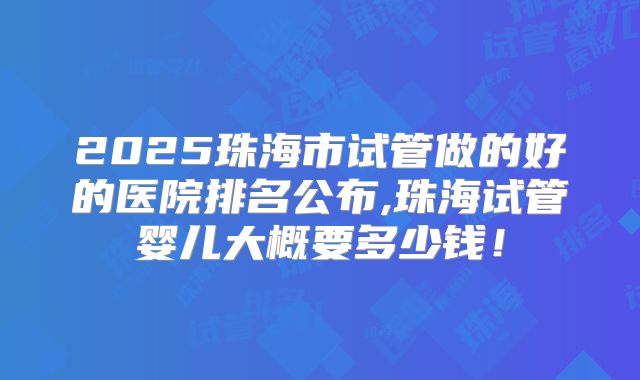 2025珠海市试管做的好的医院排名公布,珠海试管婴儿大概要多少钱!
