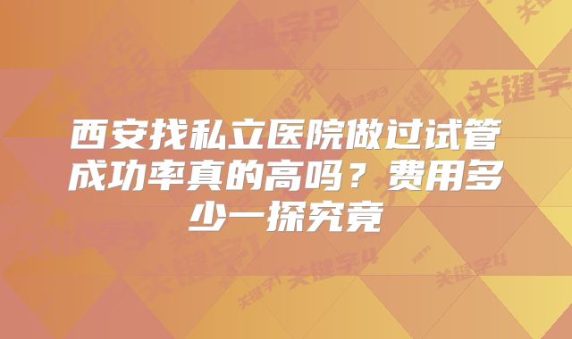 西安找私立医院做过试管成功率真的高吗？费用多少一探究竟