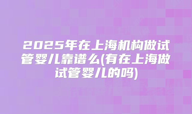 2025年在上海机构做试管婴儿靠谱么(有在上海做试管婴儿的吗)
