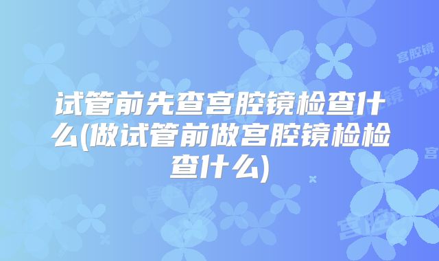 试管前先查宫腔镜检查什么(做试管前做宫腔镜检检查什么)