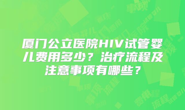 厦门公立医院HIV试管婴儿费用多少?治疗流程及注意事项有哪些?