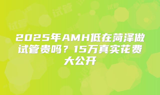 2025年AMH低在菏泽做试管贵吗？15万真实花费大公开