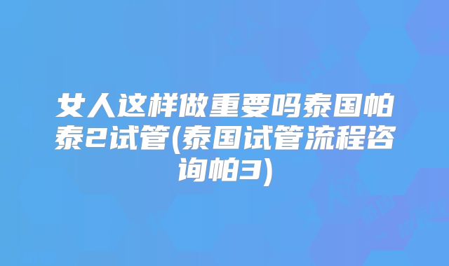 女人这样做重要吗泰国帕泰2试管(泰国试管流程咨询帕3)