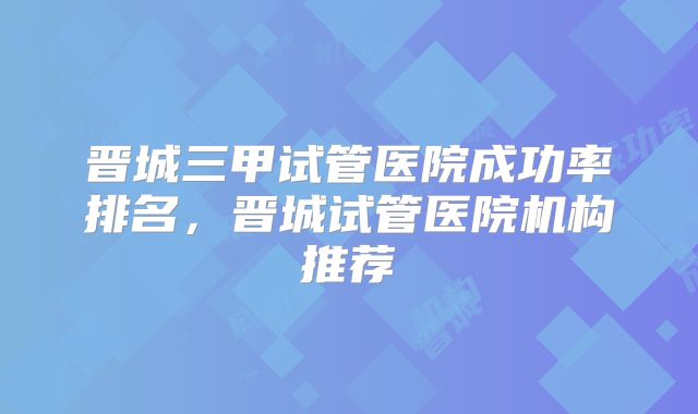 晋城三甲试管医院成功率排名，晋城试管医院机构推荐