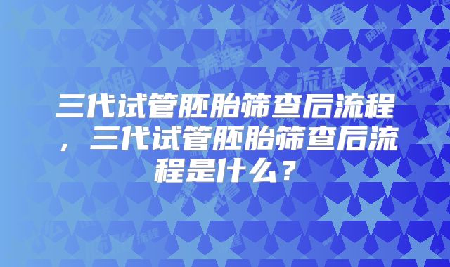 三代试管胚胎筛查后流程,三代试管胚胎筛查后流程是什么?
