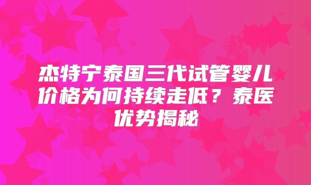 杰特宁泰国三代试管婴儿价格为何持续走低?泰医优势揭秘