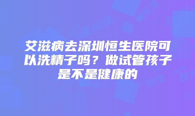 艾滋病去深圳恒生医院可以洗精子吗？做试管孩子是不是健康的