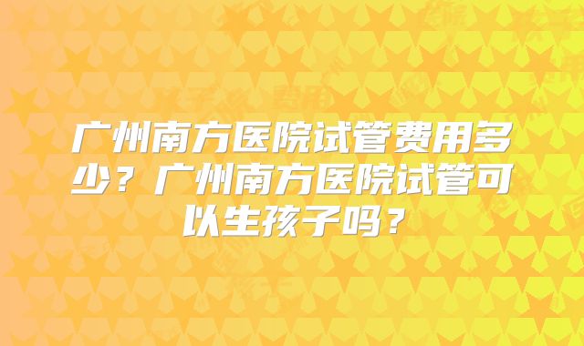 广州南方医院试管费用多少？广州南方医院试管可以生孩子吗？