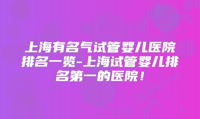 上海有名气试管婴儿医院排名一览-上海试管婴儿排名第一的医院！