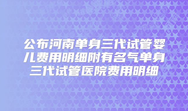 公布河南单身三代试管婴儿费用明细附有名气单身三代试管医院费用明细
