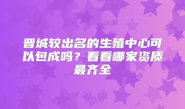 晋城较出名的生殖中心可以包成吗？看看哪家资质最齐全