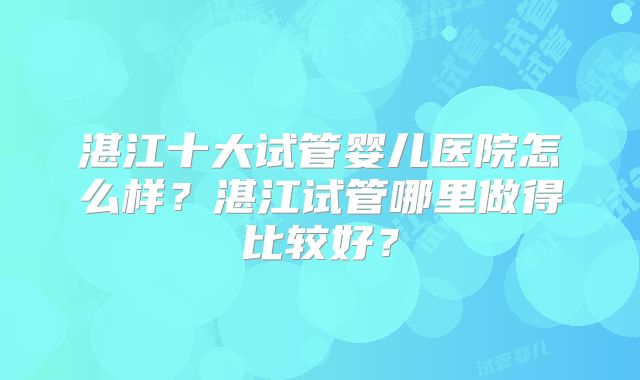湛江十大试管婴儿医院怎么样?湛江试管哪里做得比较好?