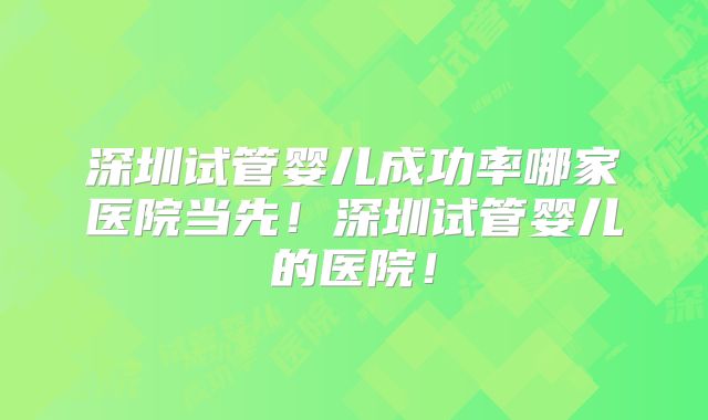 深圳试管婴儿成功率哪家医院当先！深圳试管婴儿的医院！
