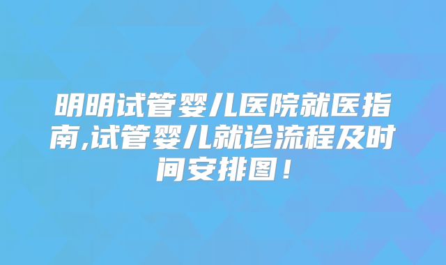 明明试管婴儿医院就医指南,试管婴儿就诊流程及时间安排图！