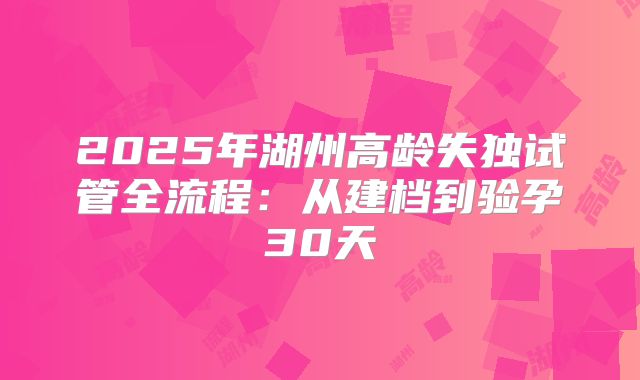2025年湖州高龄失独试管全流程：从建档到验孕30天