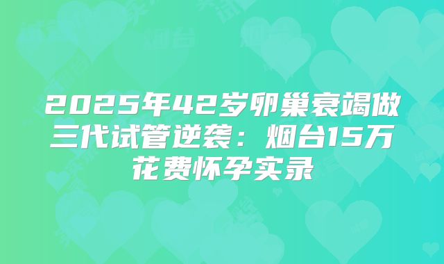 2025年42岁卵巢衰竭做三代试管逆袭：烟台15万花费怀孕实录
