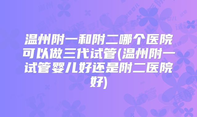 温州附一和附二哪个医院可以做三代试管(温州附一试管婴儿好还是附二医院好)