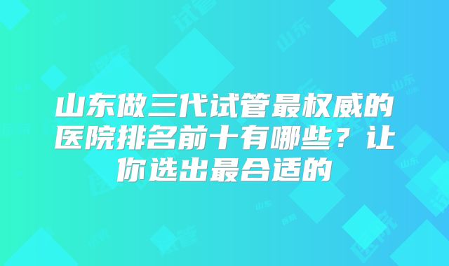 山东做三代试管最权威的医院排名前十有哪些？让你选出最合适的