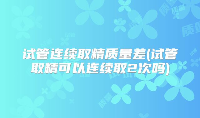 试管连续取精质量差(试管取精可以连续取2次吗)