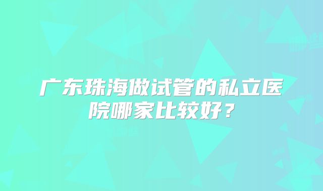 广东珠海做试管的私立医院哪家比较好？
