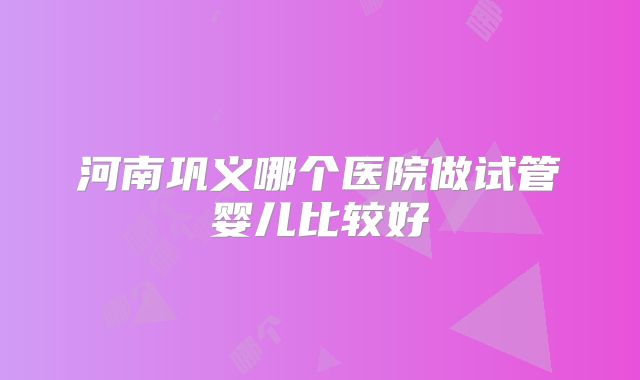 河南巩义哪个医院做试管婴儿比较好
