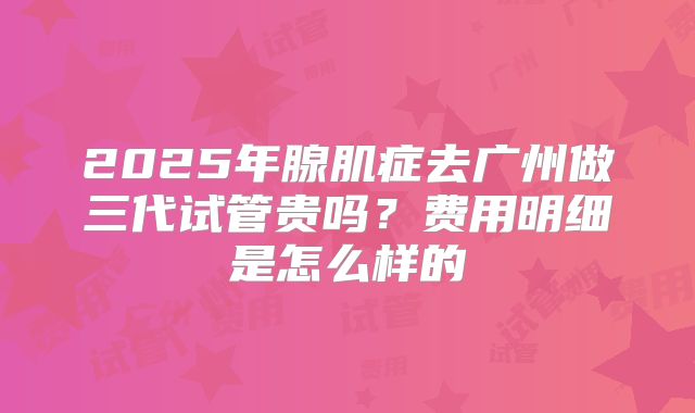 2025年腺肌症去广州做三代试管贵吗？费用明细是怎么样的