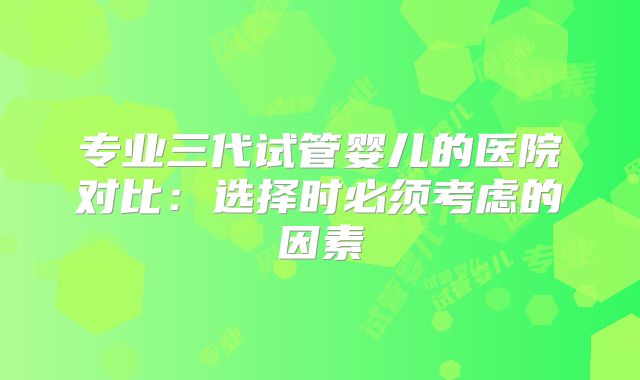 专业三代试管婴儿的医院对比：选择时必须考虑的因素