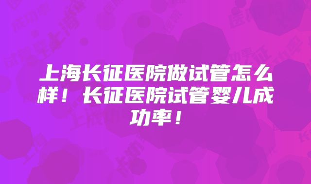 上海长征医院做试管怎么样！长征医院试管婴儿成功率！