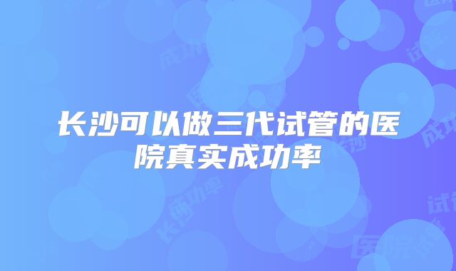 长沙可以做三代试管的医院真实成功率