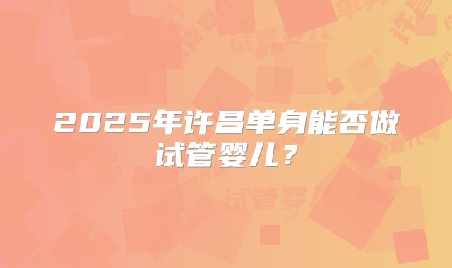 2025年许昌单身能否做试管婴儿？
