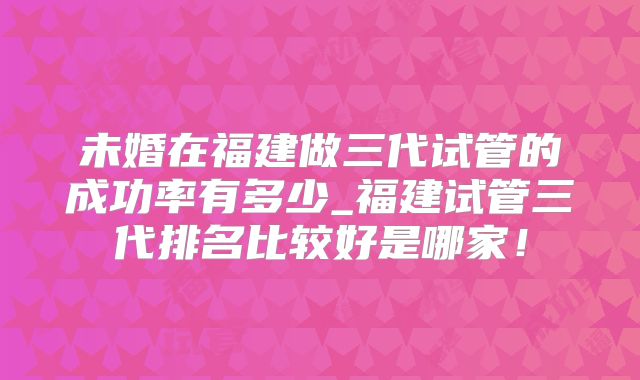 未婚在福建做三代试管的成功率有多少_福建试管三代排名比较好是哪家!