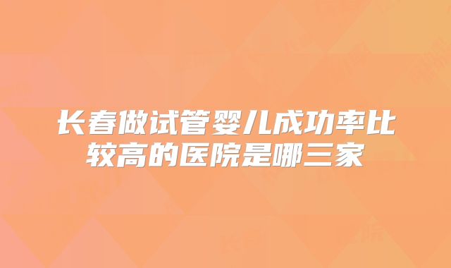 长春做试管婴儿成功率比较高的医院是哪三家