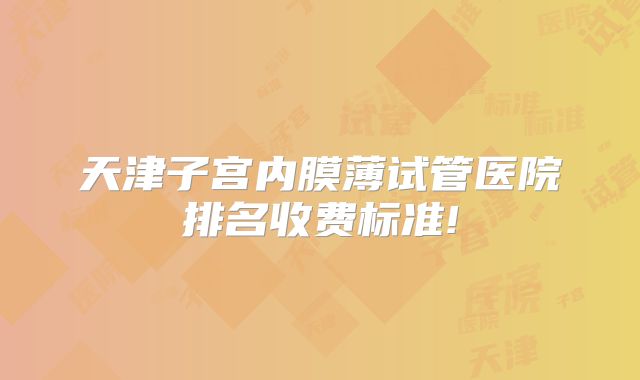 天津子宫内膜薄试管医院排名收费标准!