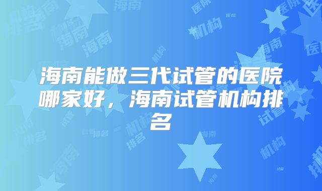 海南能做三代试管的医院哪家好，海南试管机构排名