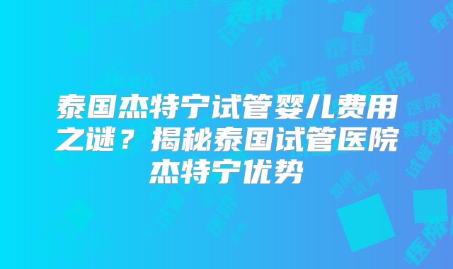 泰国杰特宁试管婴儿费用之谜？揭秘泰国试管医院杰特宁优势