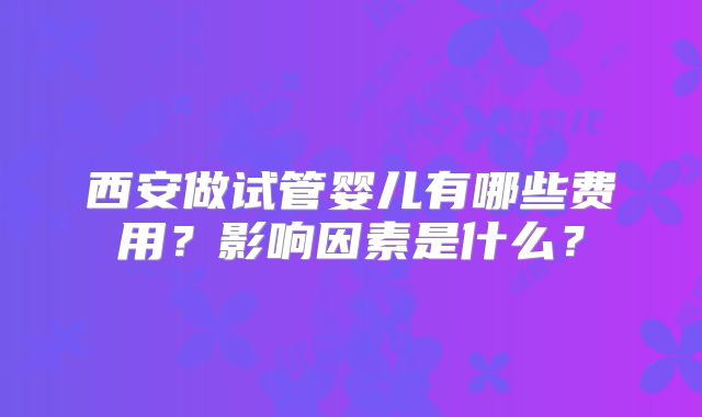 西安做试管婴儿有哪些费用？影响因素是什么？