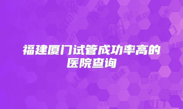 福建厦门试管成功率高的医院查询