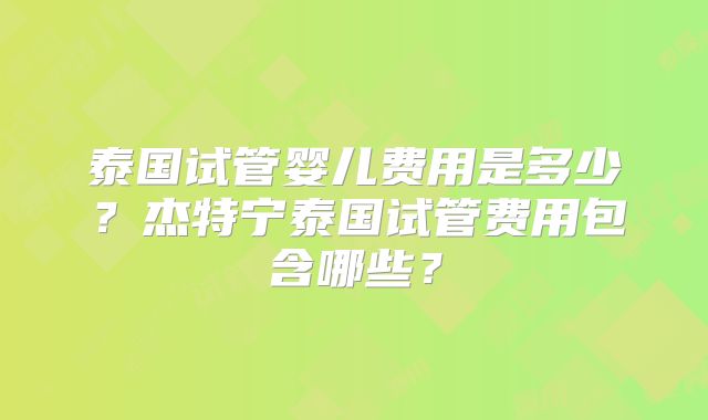 泰国试管婴儿费用是多少?杰特宁泰国试管费用包含哪些?
