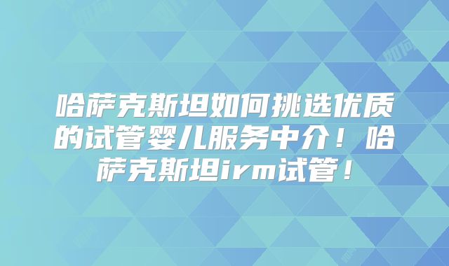 哈萨克斯坦如何挑选优质的试管婴儿服务中介！哈萨克斯坦irm试管！