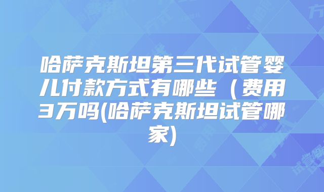 哈萨克斯坦第三代试管婴儿付款方式有哪些(费用3万吗(哈萨克斯坦试管哪家)