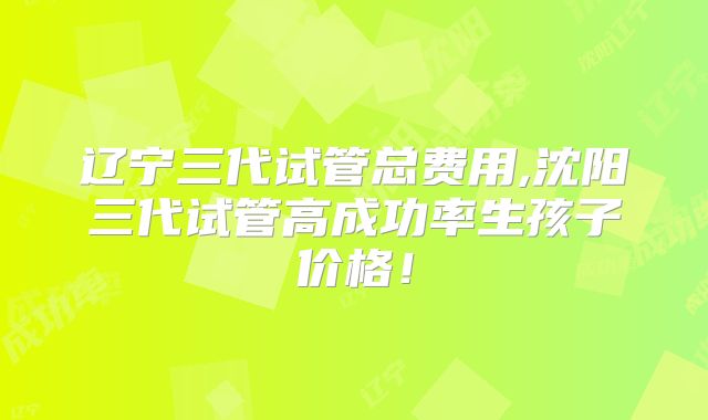 辽宁三代试管总费用,沈阳三代试管高成功率生孩子价格！
