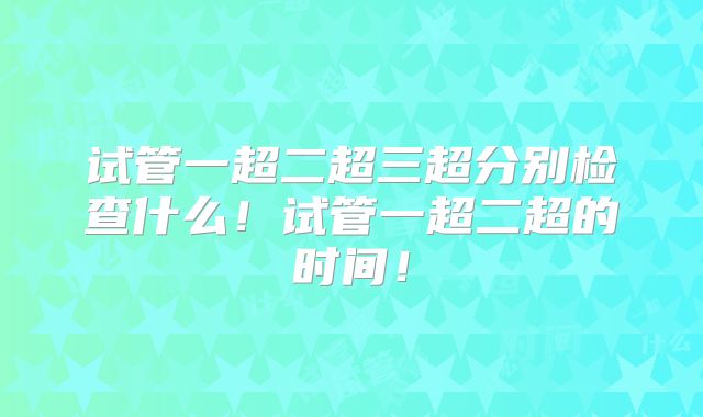 试管一超二超三超分别检查什么！试管一超二超的时间！