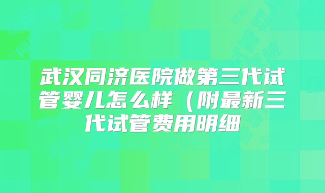 武汉同济医院做第三代试管婴儿怎么样(附最新三代试管费用明细
