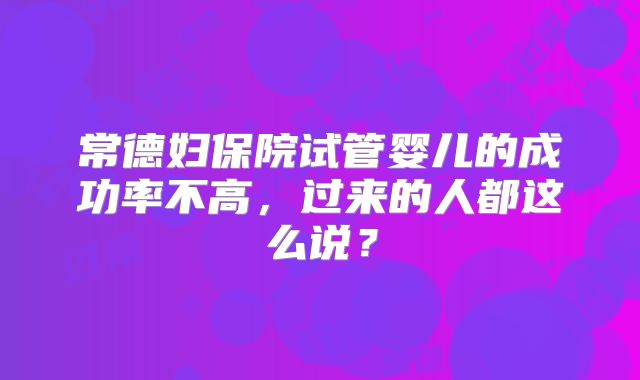 常德妇保院试管婴儿的成功率不高，过来的人都这么说？