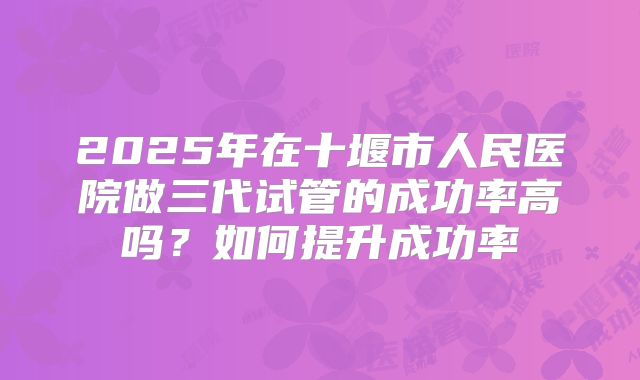 2025年在十堰市人民医院做三代试管的成功率高吗?如何提升成功率