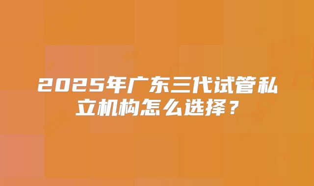 2025年广东三代试管私立机构怎么选择？